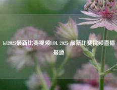 lol2025最新比赛视频LOL 2025 最新比赛视频直播报道