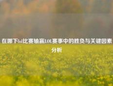 在哪下lol比赛输赢LOL赛事中的胜负与关键因素分析