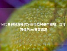 lol比赛视频直播虎牙在电竞风暴中翱翔，虎牙直播的LOL赛事盛况