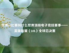 世界lol比赛叫什么世界顶级电子竞技赛事——英雄联盟（LOL）全球总决赛