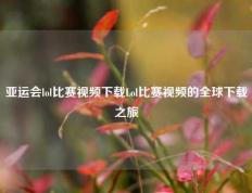 亚运会lol比赛视频下载Lol比赛视频的全球下载之旅