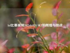 lol比赛视频2025sktS24 SKT的辉煌与挑战