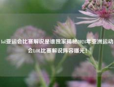 lol亚运会比赛解说是谁独家揭秘2024年亚洲运动会LOL比赛解说阵容曝光！