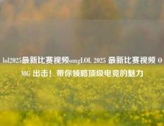 lol2025最新比赛视频omgLOL 2025 最新比赛视频 OMG 出击！带你领略顶级电竞的魅力