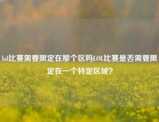 lol比赛需要限定在那个区吗LOL比赛是否需要限定在一个特定区域？