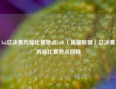 lol总决赛历届比赛地点LOL（英雄联盟）总决赛历届比赛地点回顾