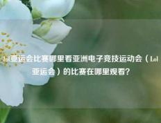 lol亚运会比赛哪里看亚洲电子竞技运动会（Lol亚运会）的比赛在哪里观看？