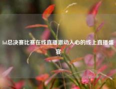 lol总决赛比赛在线直播激动人心的线上直播盛宴