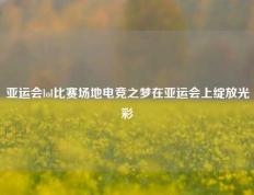 亚运会lol比赛场地电竞之梦在亚运会上绽放光彩