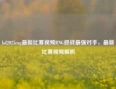 lol2025rng最新比赛视频RNG迎战最强对手，最新比赛视频解析
