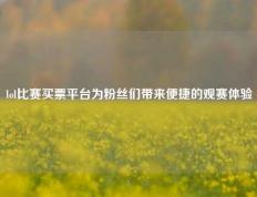 lol比赛买票平台为粉丝们带来便捷的观赛体验