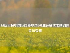 lol亚运会中国队比赛中国LOL亚运会代表团的风采与荣耀