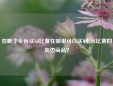 在哪个平台买lol比赛在哪里可以买到LOL比赛的周边商品？