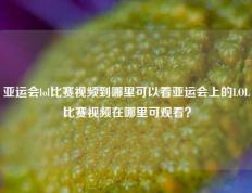 亚运会lol比赛视频到哪里可以看亚运会上的LOL比赛视频在哪里可观看？