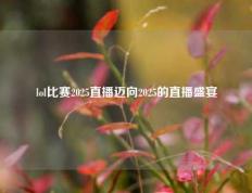 lol比赛2025直播迈向2025的直播盛宴