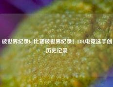 破世界纪录lol比赛破世界纪录！LOL电竞选手创历史记录