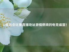lol亚运会比赛直播地址激情燃烧的电竞盛宴！