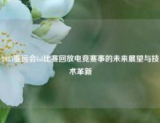 2025亚运会lol比赛回放电竞赛事的未来展望与技术革新
