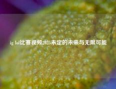 ig lol比赛视频2025未定的未来与无限可能