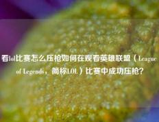 看lol比赛怎么压枪如何在观看英雄联盟（League of Legends，简称LOL）比赛中成功压枪？