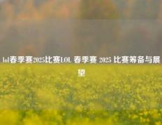 lol春季赛2025比赛LOL 春季赛 2025 比赛筹备与展望
