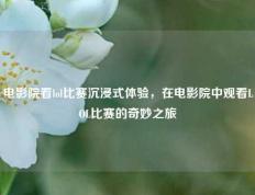 电影院看lol比赛沉浸式体验，在电影院中观看LOL比赛的奇妙之旅