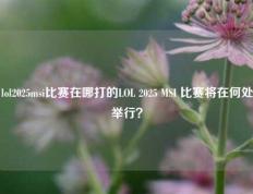 lol2025msi比赛在哪打的LOL 2025 MSI 比赛将在何处举行？