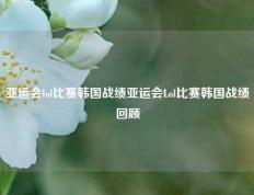 亚运会lol比赛韩国战绩亚运会Lol比赛韩国战绩回顾