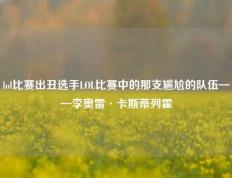 lol比赛出丑选手LOL比赛中的那支尴尬的队伍——李奥雷·卡斯蒂列霍