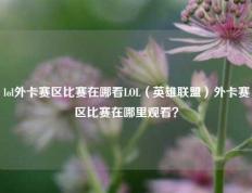 lol外卡赛区比赛在哪看LOL（英雄联盟）外卡赛区比赛在哪里观看？