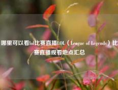 哪里可以看lol比赛直播LOL（League of Legends）比赛直播观看地点汇总