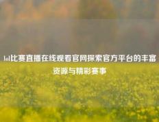 lol比赛直播在线观看官网探索官方平台的丰富资源与精彩赛事
