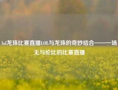 lol龙珠比赛直播LOL与龙珠的奇妙结合——一场无与伦比的比赛直播