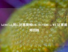 lol2017edg和we比赛视频LOL 2017 EDG vs WE 比赛视频回顾