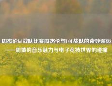 周杰伦lol战队比赛周杰伦与LOL战队的奇妙邂逅——周董的音乐魅力与电子竞技世界的碰撞