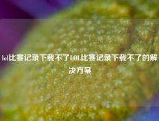 lol比赛记录下载不了LOL比赛记录下载不了的解决方案