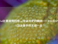 lol比赛视频回放rng见证历史的瞬间——RNG在LPL总决赛中的关键一击