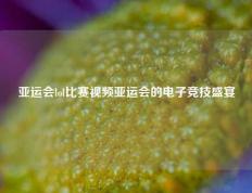 亚运会lol比赛视频亚运会的电子竞技盛宴