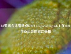lol亚运会比赛地点LOL（League of Legends）在2024年亚运会的首次亮相