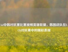 lol中韩对抗赛比赛视频英雄联盟，韩国战队在LCK对抗赛中的精彩表现