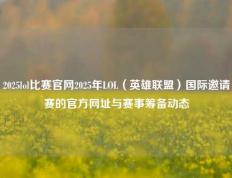 2025lol比赛官网2025年LOL（英雄联盟）国际邀请赛的官方网址与赛事筹备动态