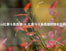 lol比赛斗鱼直播LOL 比赛与斗鱼直播的精彩互动