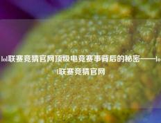 lol联赛竞猜官网顶级电竞赛事背后的秘密——lol联赛竞猜官网