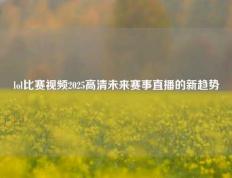 lol比赛视频2025高清未来赛事直播的新趋势