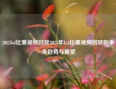2025lol比赛视频回放2025年Lol比赛视频回放的未来趋势与展望