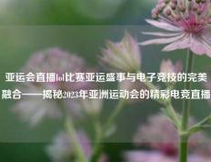 亚运会直播lol比赛亚运盛事与电子竞技的完美融合——揭秘2023年亚洲运动会的精彩电竞直播