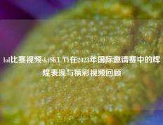 lol比赛视频sktSKT T1在2023年国际邀请赛中的辉煌表现与精彩视频回顾