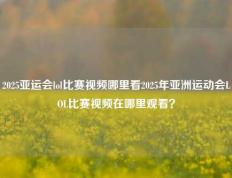 2025亚运会lol比赛视频哪里看2025年亚洲运动会LOL比赛视频在哪里观看？