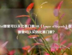 lol哪里可以买比赛门票LOL（League of Legends）在哪里可以买到比赛门票？
