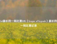 lol最长的一局比赛LOL（League of Legends）最长的一局比赛记录